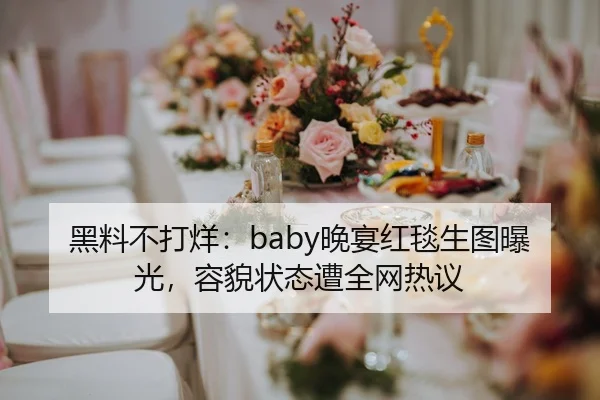 黑料不打烊：baby晚宴红毯生图曝光，容貌状态遭全网热议